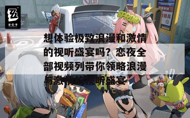 想体验极致浪漫和激情的视听盛宴吗？恋夜全部视频列带你领略浪漫与激情的视听盛宴