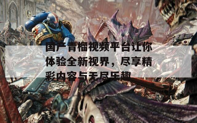国产青榴视频平台让你体验全新视界，尽享精彩内容与无尽乐趣