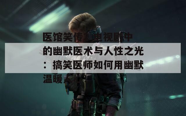 医馆笑传2 电视剧中的幽默医术与人性之光：搞笑医师如何用幽默温暖人心！