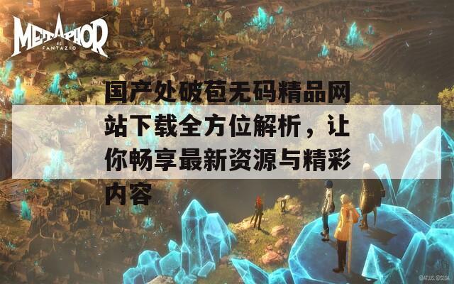国产处破苞无码精品网站下载全方位解析，让你畅享最新资源与精彩内容