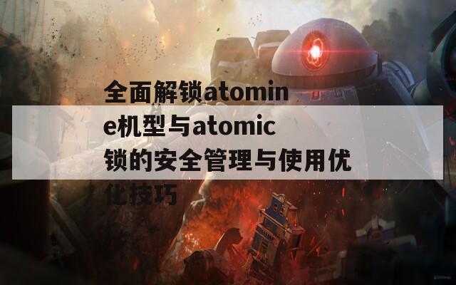 全面解锁atomine机型与atomic锁的安全管理与使用优化技巧