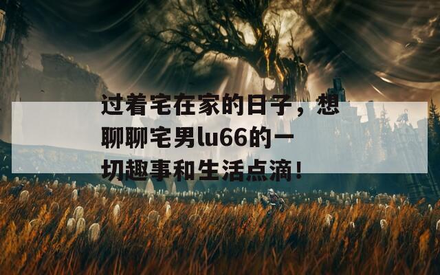 过着宅在家的日子，想聊聊宅男lu66的一切趣事和生活点滴！