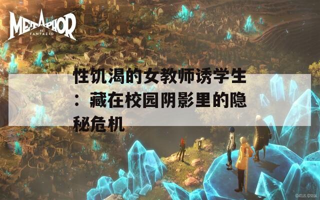 性饥渴的女教师诱学生：藏在校园阴影里的隐秘危机