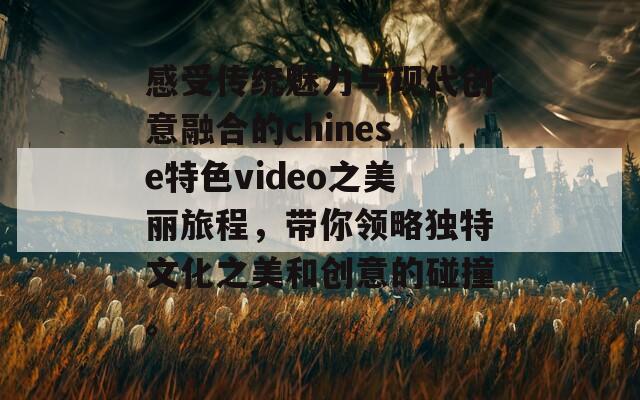 感受传统魅力与现代创意融合的chinese特色video之美丽旅程，带你领略独特文化之美和创意的碰撞。