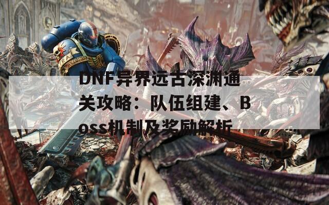 DNF异界远古深渊通关攻略：队伍组建、Boss机制及奖励解析
