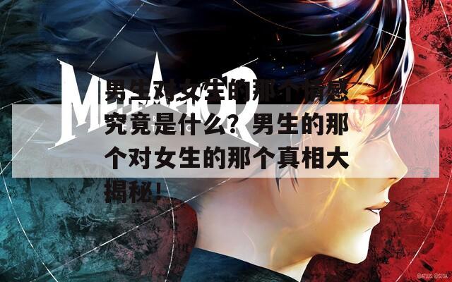 男生对女生的那个情感究竟是什么？男生的那个对女生的那个真相大揭秘！