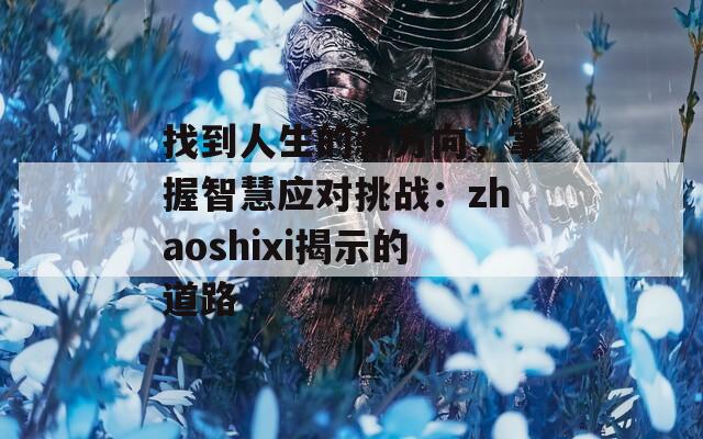 找到人生的新方向，掌握智慧应对挑战：zhaoshixi揭示的道路