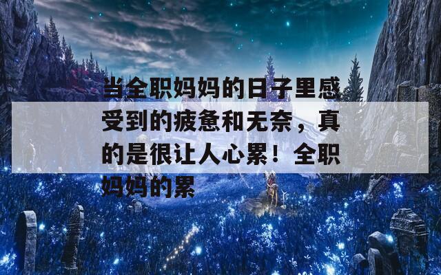 当全职妈妈的日子里感受到的疲惫和无奈，真的是很让人心累！全职妈妈的累