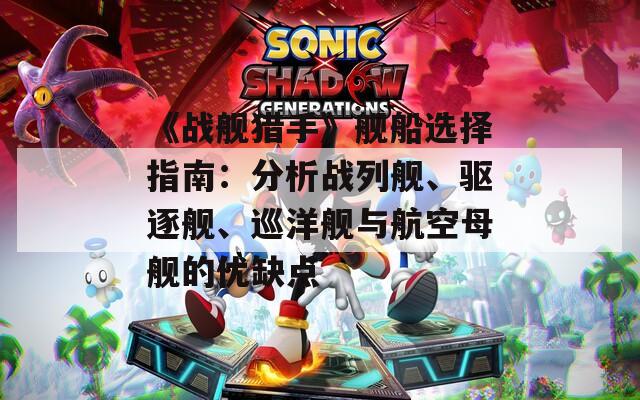 《战舰猎手》舰船选择指南：分析战列舰、驱逐舰、巡洋舰与航空母舰的优缺点