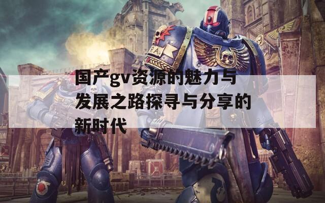 国产gv资源的魅力与发展之路探寻与分享的新时代
