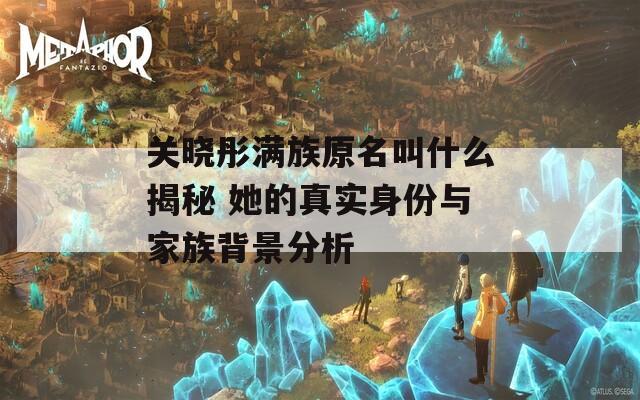 关晓彤满族原名叫什么揭秘 她的真实身份与家族背景分析
