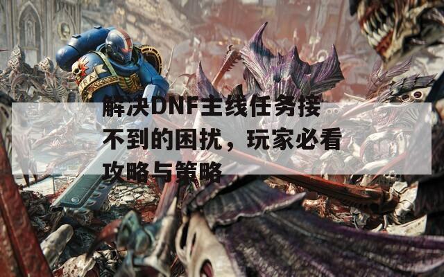 解决DNF主线任务接不到的困扰，玩家必看攻略与策略
