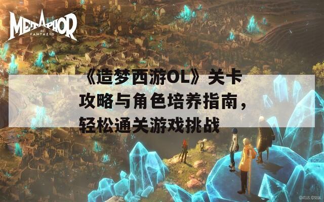 《造梦西游OL》关卡攻略与角色培养指南，轻松通关游戏挑战