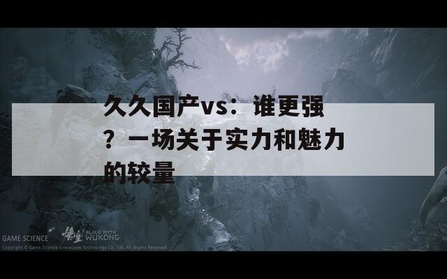 久久国产vs：谁更强？一场关于实力和魅力的较量