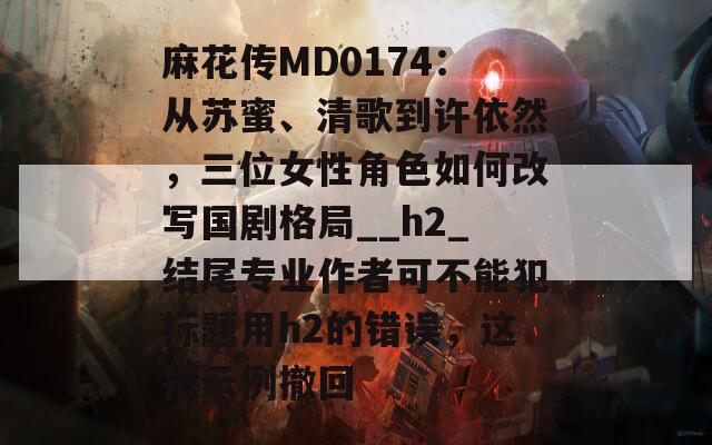 麻花传MD0174：从苏蜜、清歌到许依然，三位女性角色如何改写国剧格局__h2_结尾专业作者可不能犯标题用h2的错误，这把示例撤回