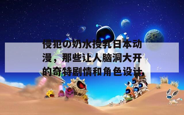 侵犯の奶水授乳日本动漫，那些让人脑洞大开的奇特剧情和角色设计