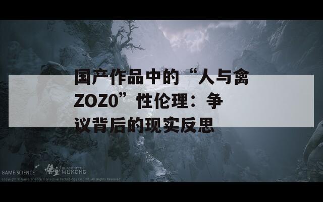 国产作品中的“人与禽ZOZ0”性伦理：争议背后的现实反思