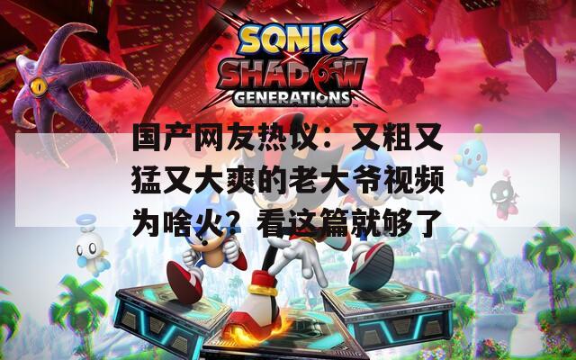 国产网友热议：又粗又猛又大爽的老大爷视频为啥火？看这篇就够了