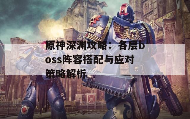 原神深渊攻略：各层boss阵容搭配与应对策略解析