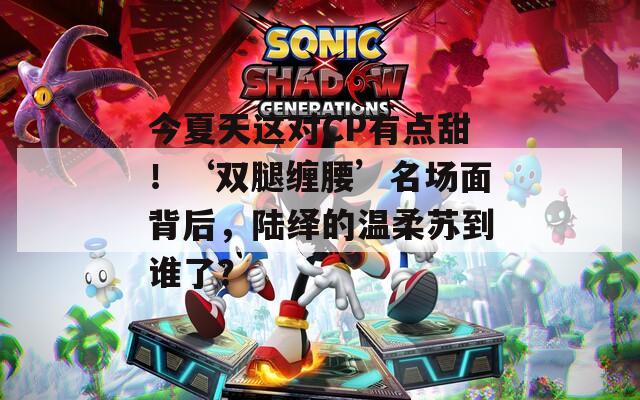今夏天这对CP有点甜！‘双腿缠腰’名场面背后，陆绎的温柔苏到谁了？