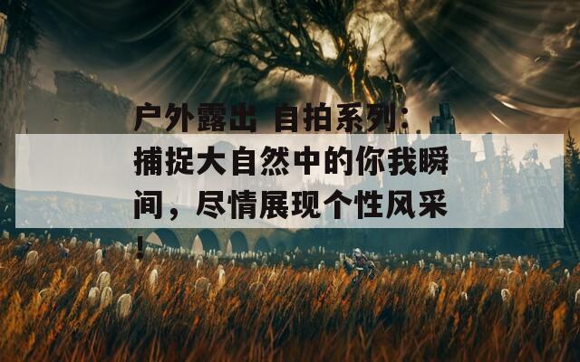 户外露出 自拍系列：捕捉大自然中的你我瞬间，尽情展现个性风采！