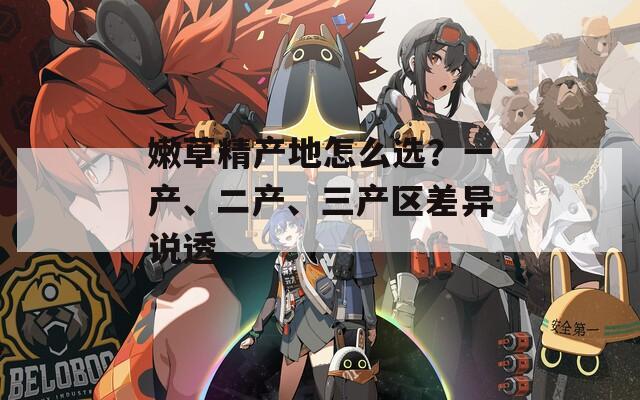嫩草精产地怎么选？一产、二产、三产区差异说透