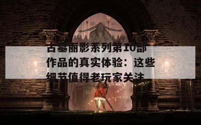 古墓丽影系列第10部作品的真实体验：这些细节值得老玩家关注