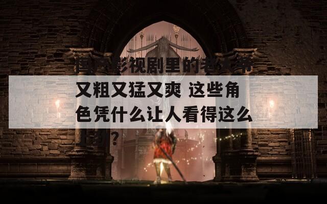 国产影视剧里的老大爷又粗又猛又爽 这些角色凭什么让人看得这么上劲？