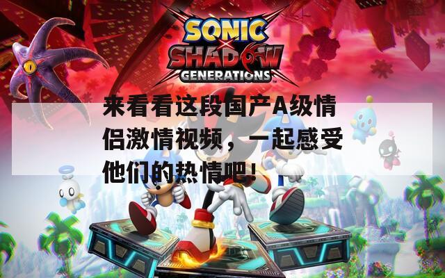 来看看这段国产A级情侣激情视频，一起感受他们的热情吧！