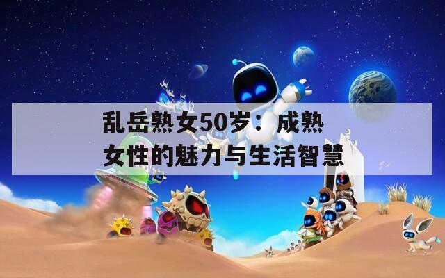 乱岳熟女50岁：成熟女性的魅力与生活智慧