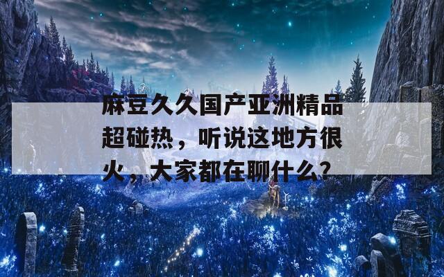 麻豆久久国产亚洲精品超碰热，听说这地方很火，大家都在聊什么？