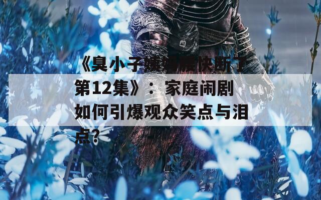 《臭小子姨妈腰快断了第12集》：家庭闹剧如何引爆观众笑点与泪点？