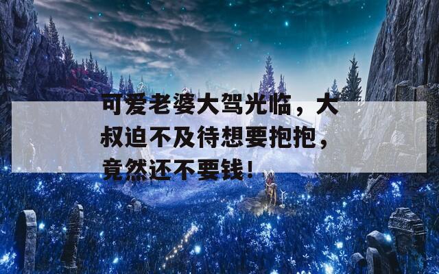 可爱老婆大驾光临，大叔迫不及待想要抱抱，竟然还不要钱！