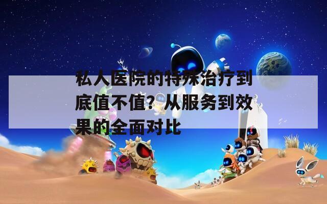 私人医院的特殊治疗到底值不值？从服务到效果的全面对比