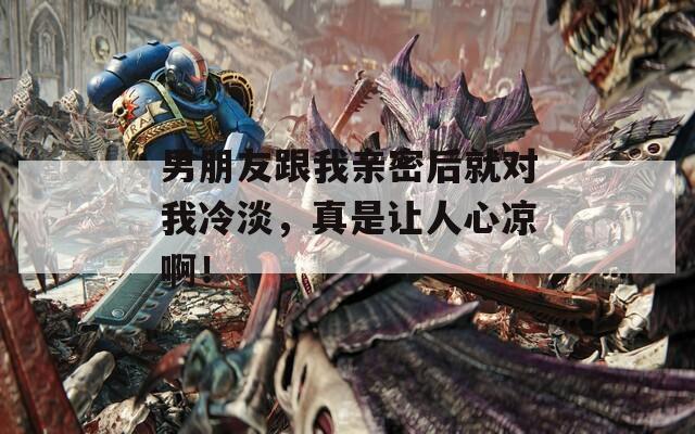 男朋友跟我亲密后就对我冷淡，真是让人心凉啊！