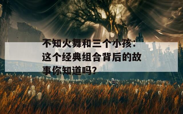 不知火舞和三个小孩：这个经典组合背后的故事你知道吗？
