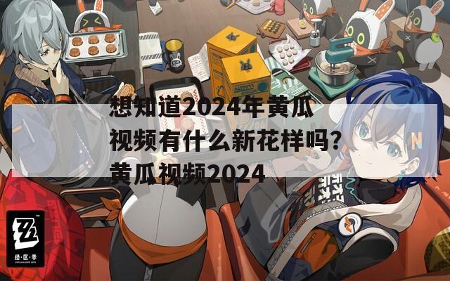 想知道2024年黄瓜视频有什么新花样吗？黄瓜视频2024