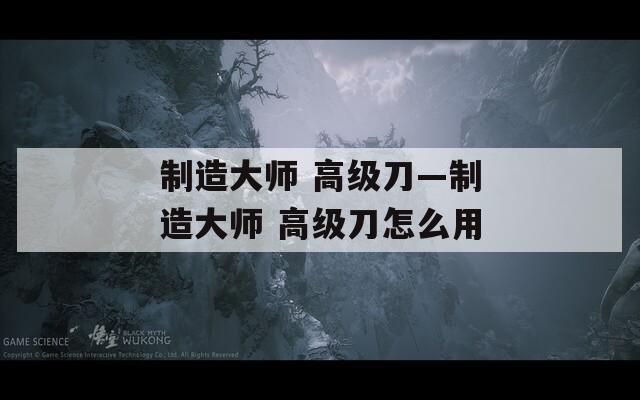 制造大师 高级刀—制造大师 高级刀怎么用