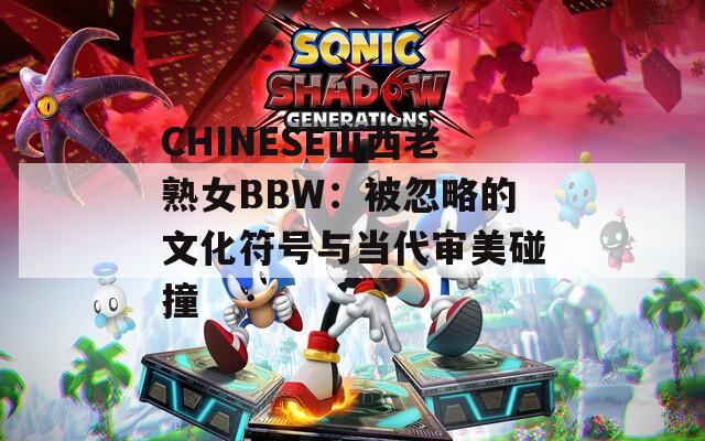CHINESE山西老熟女BBW：被忽略的文化符号与当代审美碰撞