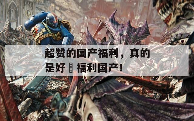 超赞的国产福利，真的是好屌福利国产！