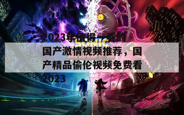2023年值得一看的国产激情视频推荐，国产精品偷伦视频免费看2023