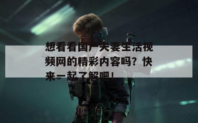 想看看国产夫妻生活视频网的精彩内容吗？快来一起了解吧！
