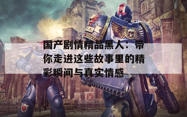 国产剧情精品黑人：带你走进这些故事里的精彩瞬间与真实情感