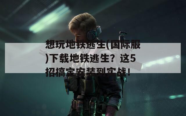 想玩地铁逃生(国际服)下载地铁逃生？这5招搞定安装到实战！