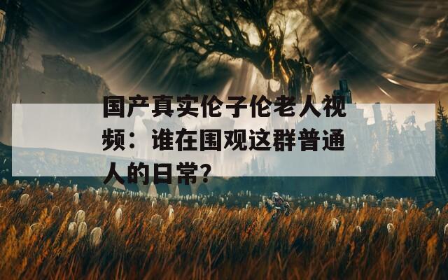 国产真实伦子伦老人视频：谁在围观这群普通人的日常？