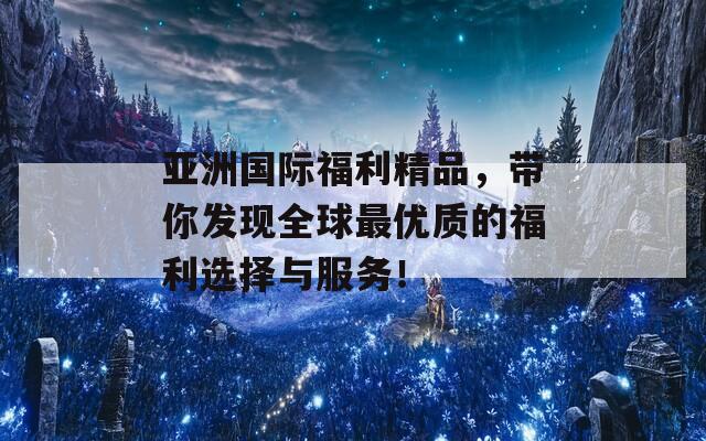 亚洲国际福利精品，带你发现全球最优质的福利选择与服务！
