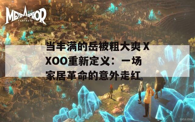 当丰满的岳被粗大爽ⅩXOO重新定义：一场家居革命的意外走红