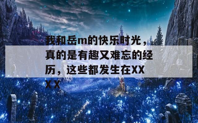 我和岳m的快乐时光，真的是有趣又难忘的经历，这些都发生在XXXⅩ