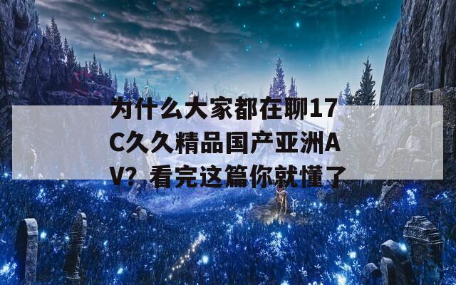 为什么大家都在聊17C久久精品国产亚洲AV？看完这篇你就懂了