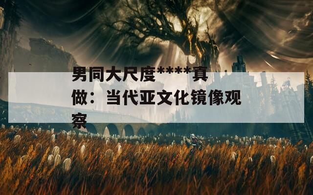 男同大尺度****真做：当代亚文化镜像观察